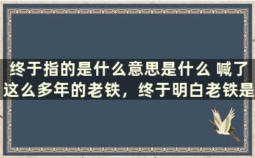 终于指的是什么意思是什么 喊了这么多年的老铁，终于明白老铁是啥意思了